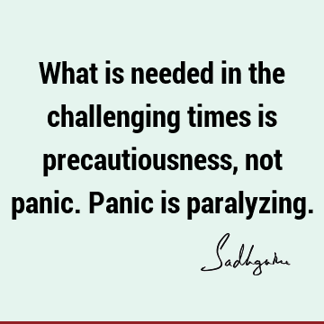 What is needed in the challenging times is precautiousness, not panic. Panic is