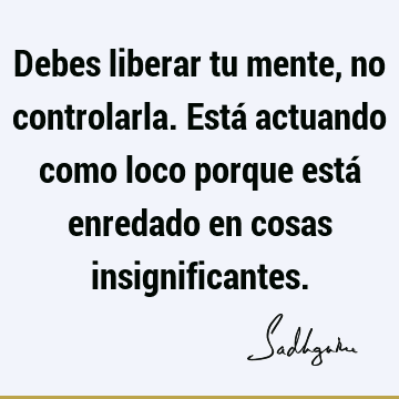 Debes liberar tu mente, no controlarla. Está actuando como loco porque está enredado en cosas