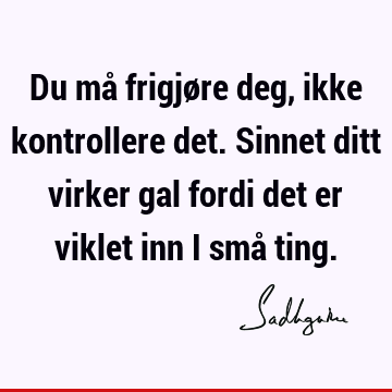 Du må frigjøre deg, ikke kontrollere det. Sinnet ditt virker gal fordi det er viklet inn i små