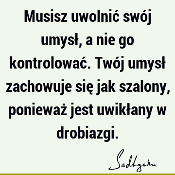 Musisz uwolnić swój umysł, a nie go kontrolować. Twój umysł zachowuje się jak szalony, ponieważ jest uwikłany w