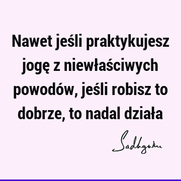 Nawet jeśli praktykujesz jogę z niewłaściwych powodów, jeśli robisz to dobrze, to nadal dział