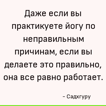Даже если вы практикуете йогу по неправильным причинам, если вы делаете это правильно, она все равно работает