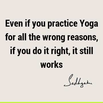 Even if you practice Yoga for all the wrong reasons, if you do it right, it still