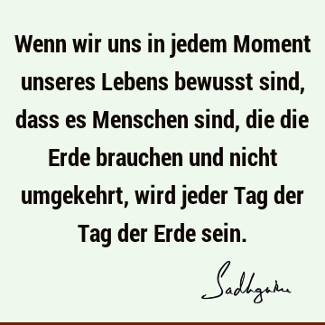 Wenn wir uns in jedem Moment unseres Lebens bewusst sind, dass es Menschen sind, die die Erde brauchen und nicht umgekehrt, wird jeder Tag der Tag der Erde