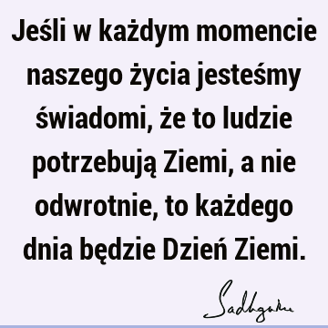 Jeśli w każdym momencie naszego życia jesteśmy świadomi, że to ludzie potrzebują Ziemi, a nie odwrotnie, to każdego dnia będzie Dzień Z