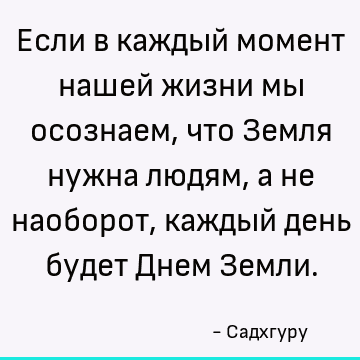 Если в каждый момент нашей жизни мы осознаем, что Земля нужна людям, а не наоборот, каждый день будет Днем Земли