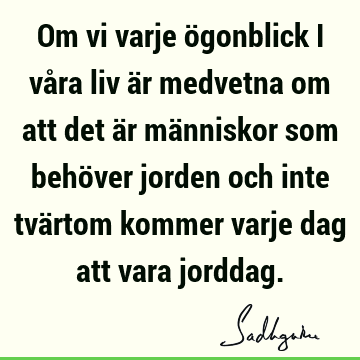 Om vi varje ögonblick i våra liv är medvetna om att det är människor som behöver jorden och inte tvärtom kommer varje dag att vara