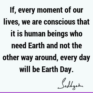 If, every moment of our lives, we are conscious that it is human beings who need Earth and not the other way around, every day will be Earth D