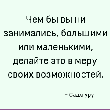 Чем бы вы ни занимались, большими или маленькими, делайте это в меру своих возможностей