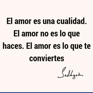 El amor es una cualidad. El amor no es lo que haces. El amor es lo que te