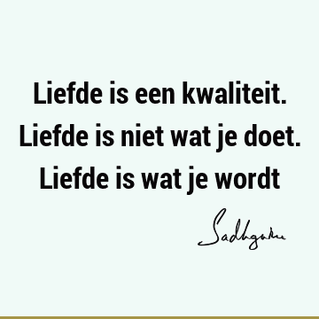 Liefde is een kwaliteit. Liefde is niet wat je doet. Liefde is wat je