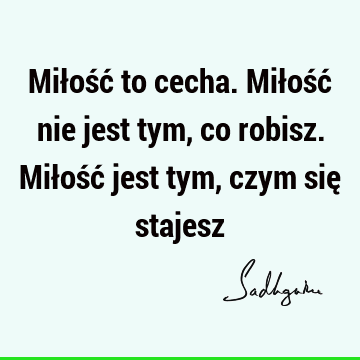 Miłość to cecha. Miłość nie jest tym, co robisz. Miłość jest tym, czym się