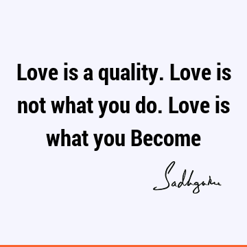 Love is a quality. Love is not what you do. Love is what you B