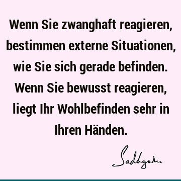 Wenn Sie zwanghaft reagieren, bestimmen externe Situationen, wie Sie sich gerade befinden. Wenn Sie bewusst reagieren, liegt Ihr Wohlbefinden sehr in Ihren Hä