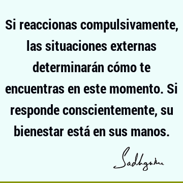 Si reaccionas compulsivamente, las situaciones externas determinarán cómo te encuentras en este momento. Si responde conscientemente, su bienestar está en sus