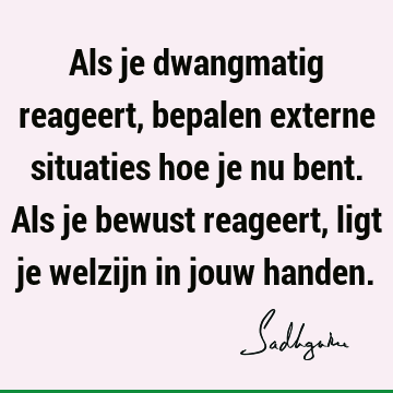 Als je dwangmatig reageert, bepalen externe situaties hoe je nu bent. Als je bewust reageert, ligt je welzijn in jouw