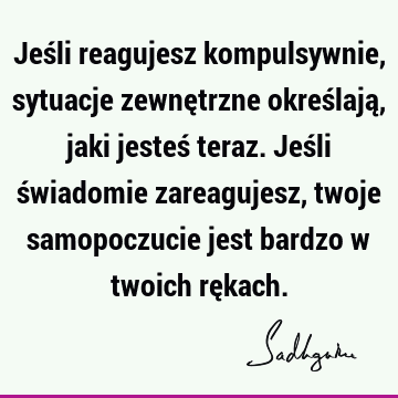 Jeśli reagujesz kompulsywnie, sytuacje zewnętrzne określają, jaki jesteś teraz. Jeśli świadomie zareagujesz, twoje samopoczucie jest bardzo w twoich rę