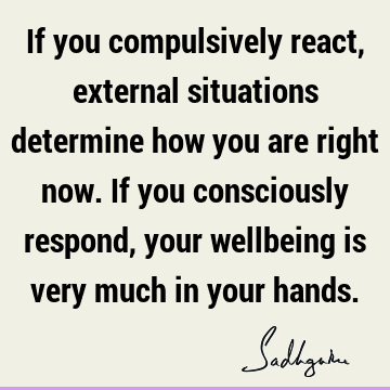 If you compulsively react, external situations determine how you are right now. If you consciously respond, your wellbeing is very much in your