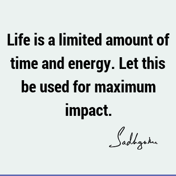 Life is a limited amount of time and energy. Let this be used for maximum