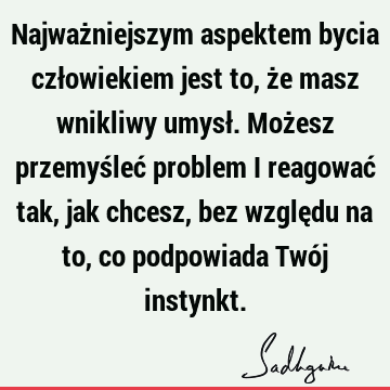 Najważniejszym aspektem bycia człowiekiem jest to, że masz wnikliwy umysł. Możesz przemyśleć problem i reagować tak, jak chcesz, bez względu na to, co