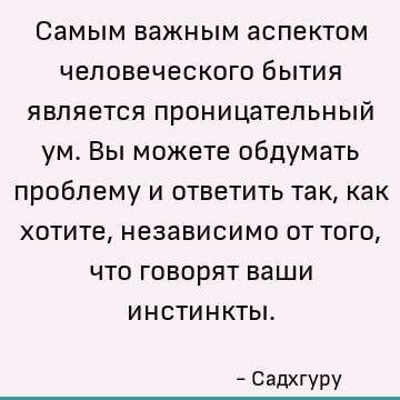 Самым важным аспектом человеческого бытия является проницательный ум. Вы можете обдумать проблему и ответить так, как хотите, независимо от того, что говорят ва