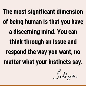 The most significant dimension of being human is that you have a discerning mind. You can think through an issue and respond the way you want, no matter what