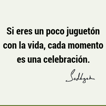 Si eres un poco juguetón con la vida, cada momento es una celebració