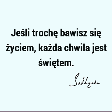 Jeśli trochę bawisz się życiem, każda chwila jest świę