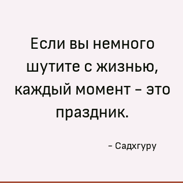 Если вы немного шутите с жизнью, каждый момент - это праздник