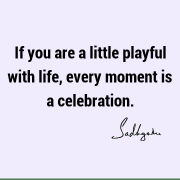 If you are a little playful with life, every moment is a