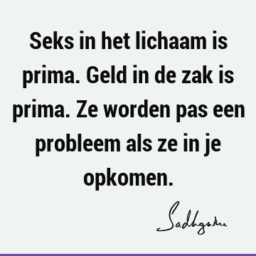 Seks in het lichaam is prima. Geld in de zak is prima. Ze worden pas een probleem als ze in je