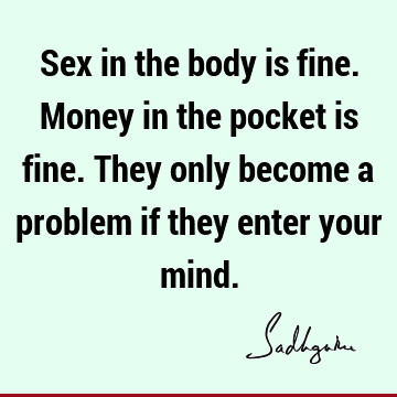 Sex in the body is fine. Money in the pocket is fine. They only become a problem if they enter your
