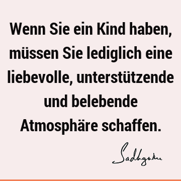 Wenn Sie ein Kind haben, müssen Sie lediglich eine liebevolle, unterstützende und belebende Atmosphäre