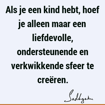 Als je een kind hebt, hoef je alleen maar een liefdevolle, ondersteunende en verkwikkende sfeer te creë