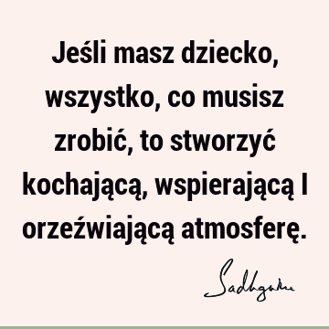 Jeśli masz dziecko, wszystko, co musisz zrobić, to stworzyć kochającą, wspierającą i orzeźwiającą atmosferę