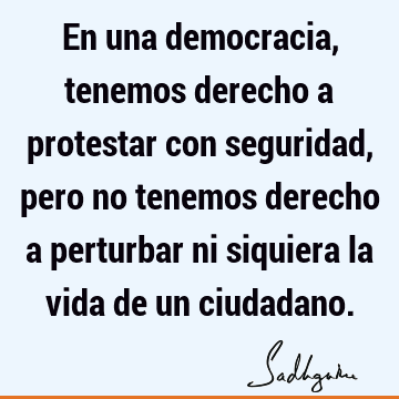 En una democracia, tenemos derecho a protestar con seguridad, pero no tenemos derecho a perturbar ni siquiera la vida de un