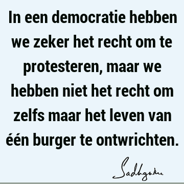 In een democratie hebben we zeker het recht om te protesteren, maar we hebben niet het recht om zelfs maar het leven van één burger te