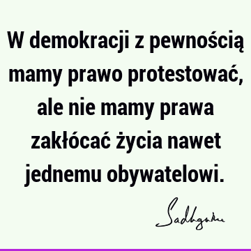 W demokracji z pewnością mamy prawo protestować, ale nie mamy prawa zakłócać życia nawet jednemu