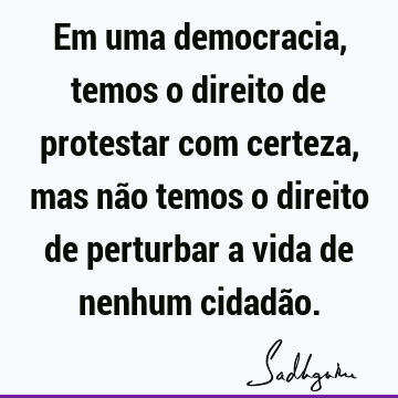 Em uma democracia, temos o direito de protestar com certeza, mas não temos o direito de perturbar a vida de nenhum cidadã