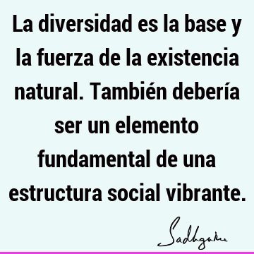 La diversidad es la base y la fuerza de la existencia natural. También debería ser un elemento fundamental de una estructura social