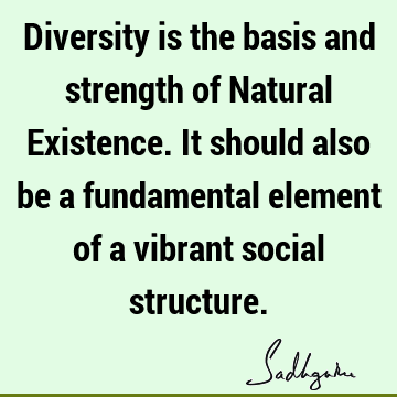 Diversity is the basis and strength of Natural Existence. It should also be a fundamental element of a vibrant social