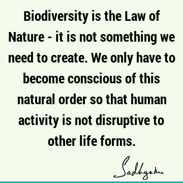 Biodiversity is the Law of Nature - it is not something we need to create. We only have to become conscious of this natural order so that human activity is not