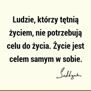 Ludzie, którzy tętnią życiem, nie potrzebują celu do życia. Życie jest celem samym w