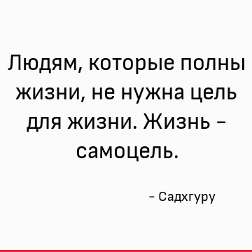 Людям, которые полны жизни, не нужна цель для жизни. Жизнь - самоцель