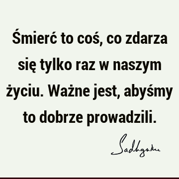 Śmierć to coś, co zdarza się tylko raz w naszym życiu. Ważne jest, abyśmy to dobrze