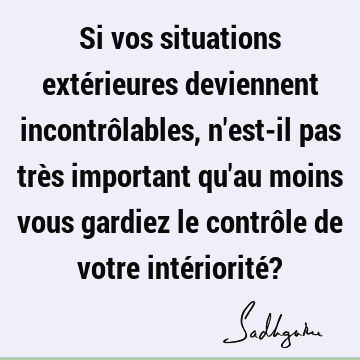 Si vos situations extérieures deviennent incontrôlables, n'est-il pas très important qu'au moins vou