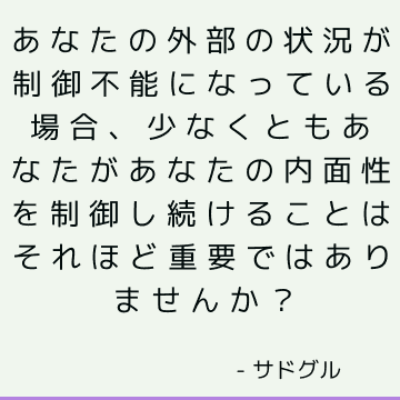 あなたの外部の状況が制御不能になっている場合、少なくともあなたがあなたの内面性を制御し続けることはそれほど重要ではありませんか？