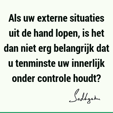 Als uw externe situaties uit de hand lopen, is het dan niet erg belangrijk dat u tenminste uw innerl