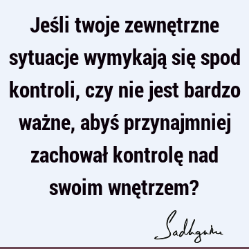 Jeśli twoje zewnętrzne sytuacje wymykają się spod kontroli, czy nie jest bardzo ważne, abyś przynajm