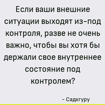 Если ваши внешние ситуации выходят из-под контроля, разве не очень важно, чтобы вы хотя бы держали с